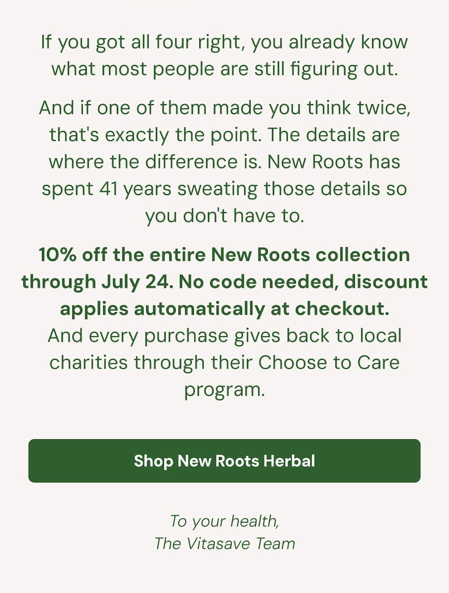If you got all four right, you already know what most people are still figuring out. And if one of them made you think twice, that's exactly the point. The details are where the difference is. New Roots has spent 41 years sweating those details so you don't have to. 10% off the entire New Roots collection through July 24. No code needed, discount applies automatically at checkout. And every purchase gives back to local charities through their Choose to Care program. Shop New Roots Herbal. To your health, The Vitasave Team