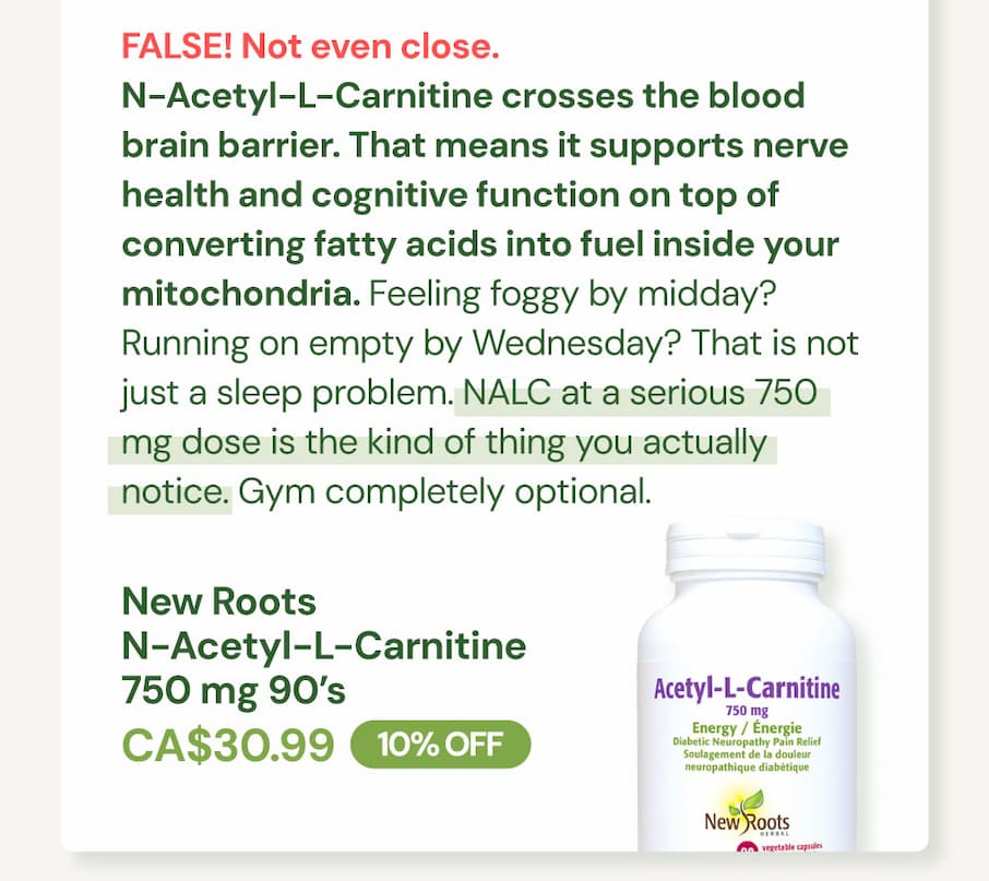 FALSE. Not even close. N-Acetyl-L-Carnitine crosses the blood brain barrier. That means it supports nerve health and cognitive function on top of converting fatty acids into fuel inside your mitochondria. Feeling foggy by midday? Running on empty by Wednesday? That is not just a sleep problem. NALC at a serious 750 mg dose is the kind of thing you actually notice. Gym completely optional. New Roots N-Acetyl-L-Carnitine 750 mg SKU NR11730 | 90 VCaps | CA$30.99