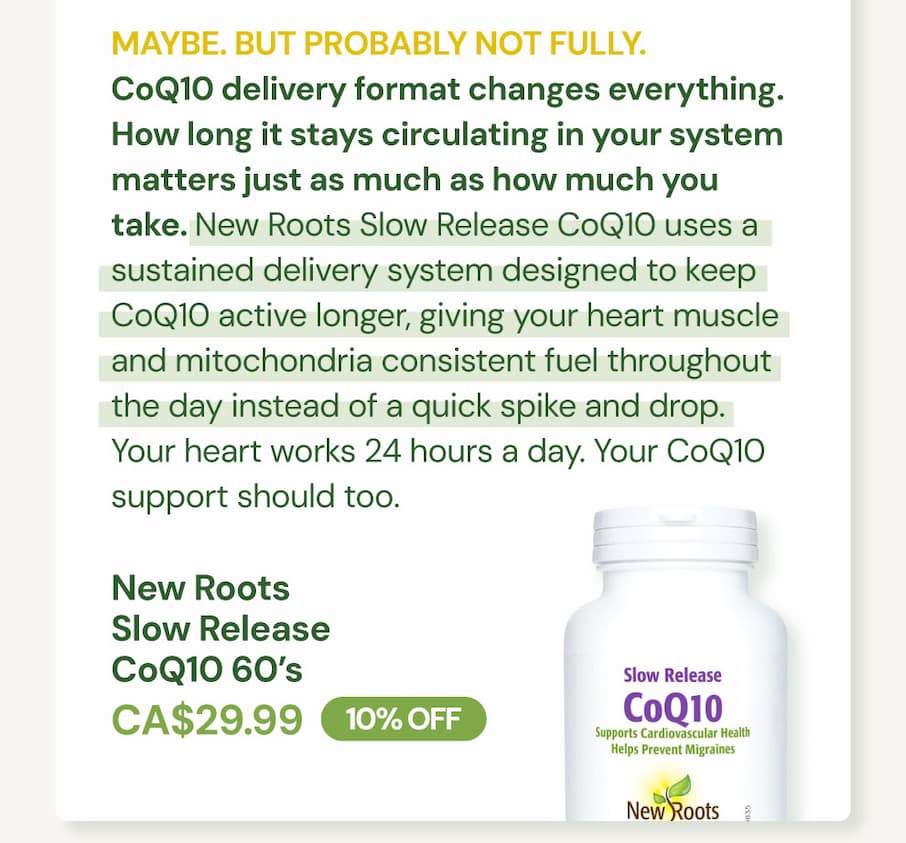 MAYBE. BUT PROBABLY NOT FULLY. CoQ10 delivery format changes everything. How long it stays circulating in your system matters just as much as how much you take. New Roots Slow Release CoQ10 uses a sustained delivery system designed to keep CoQ10 active longer, giving your heart muscle and mitochondria consistent fuel throughout the day instead of a quick spike and drop. Your heart works 24 hours a day. Your CoQ10 support should too. New Roots Slow Release CoQ10 SKU NR11782 | 60 VCaps | CA$29.99