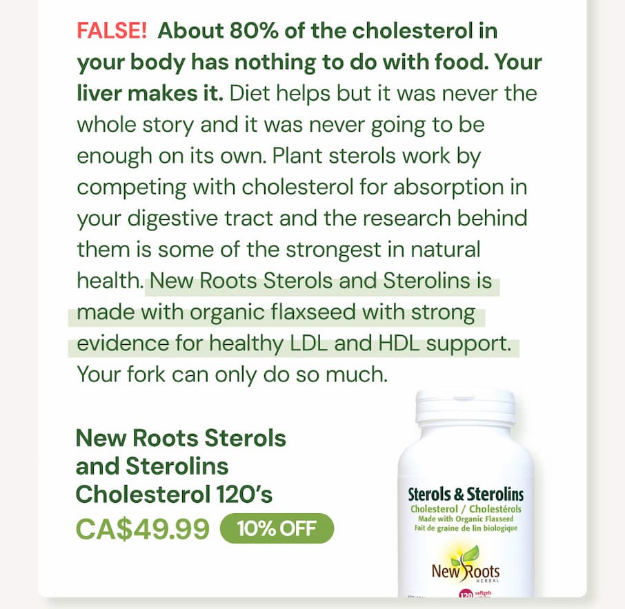 FALSE. About 80% of the cholesterol in your body has nothing to do with food. Your liver makes it. Diet helps but it was never the whole story and it was never going to be enough on its own. Plant sterols work by competing with cholesterol for absorption in your digestive tract and the research behind them is some of the strongest in natural health. New Roots Sterols and Sterolins is made with organic flaxseed with strong evidence for healthy LDL and HDL support. Your fork can only do so much. New Roots Sterols and Sterolins Cholesterol SKU NR10223 | 120 Softgels | CA$49.99