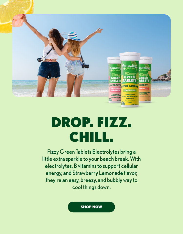DROP. FIZZ. 2 CHILL. 3 4 Fizzy Green Tablets Electrolytes bring a 5 little extra sparkle to your beach break. With 6 electrolytes, B vitamins to support cellular 7 energy, and Strawberry Lemonade flavor, 8 they’re an easy, breezy, and bubbly way to 9 cool things down. 10 11 SHOP NOW