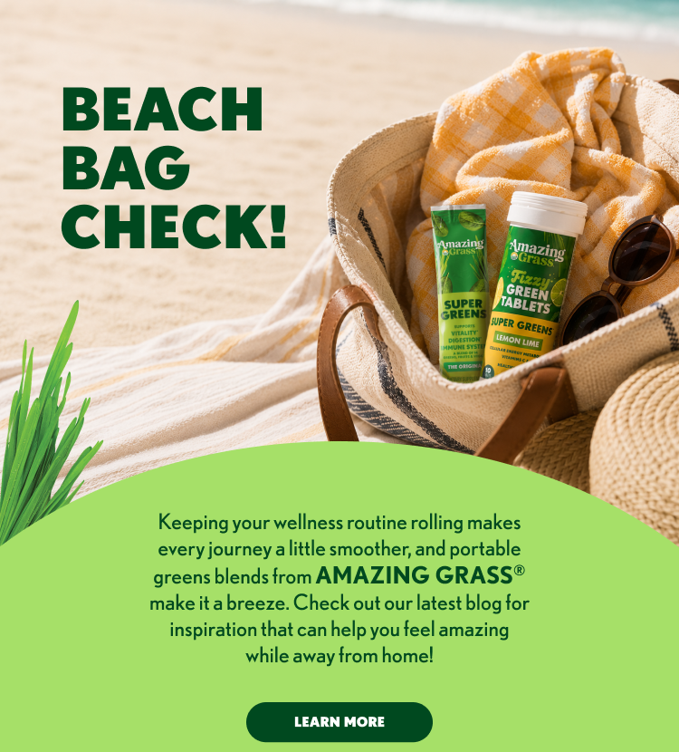 BEACH 2 BAG 3 CHECK! 4 5 Keeping your wellness routine rolling makes 6 every journey a little smoother, and portable 7 greens blends from AMAZING GRASS® 8 make it a breeze. Check out our latest blog for 9 inspiration that can help you feel amazing 10 while away from home! 11 12 LEARN MORE