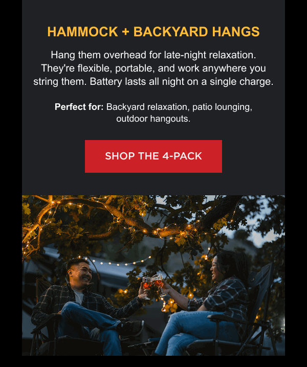 Hammock + Backyard Hangs Hang them overhead for late-night relaxation. They're flexible, portable, and work anywhere you string them. Battery lasts all night on a single charge. Perfect for: Backyard relaxation, patio lounging, outdoor hangouts. [ SHOP THE 4-PACK ]
