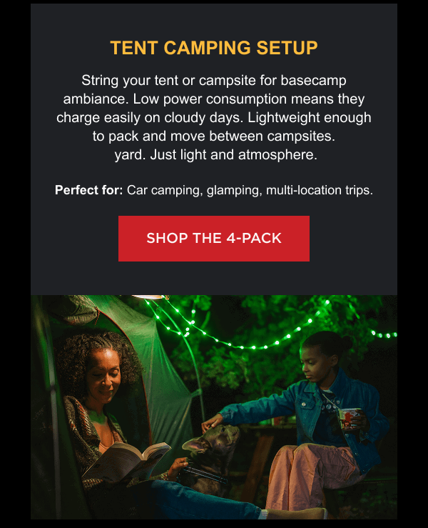 Tent Camping Setup String your tent or campsite for basecamp ambiance. Low power consumption means they charge easily on cloudy days. Lightweight enough to pack and move between campsites. Perfect for: Car camping, glamping, multi-location trips. [ SHOP THE 4-PACK ]