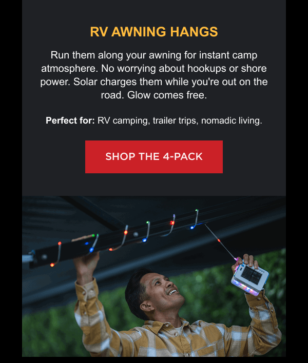 RV Awning Hangs Run them along your awning for instant camp atmosphere. No worrying about hookups or shore power. Solar charges them while you're out on the road. Glow comes free. Perfect for: RV camping, trailer trips, nomadic living. [ SHOP THE 4-PACK ]