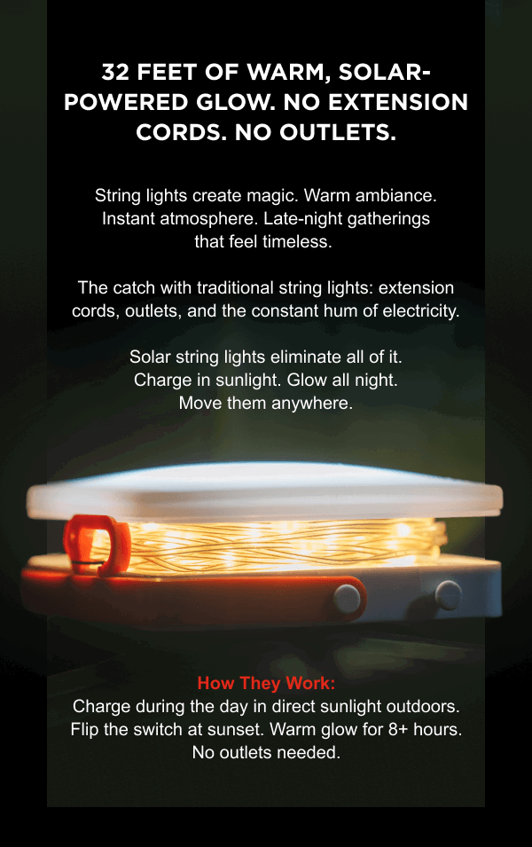 32 feet of warm, solar-powered glow. No extension cords. No outlets. String lights create magic. Warm ambiance. Instant atmosphere. Late-night gatherings that feel timeless. The catch with traditional string lights: extension cords, outlets, and the constant hum of electricity. Solar string lights eliminate all of it. Charge in sunlight. Glow all night. Move them anywhere.  | How They Work: Charge during the day in direct sunlight outdoors. Flip the switch at sunset. Warm glow for 8+ hours. No outlets needed. 
