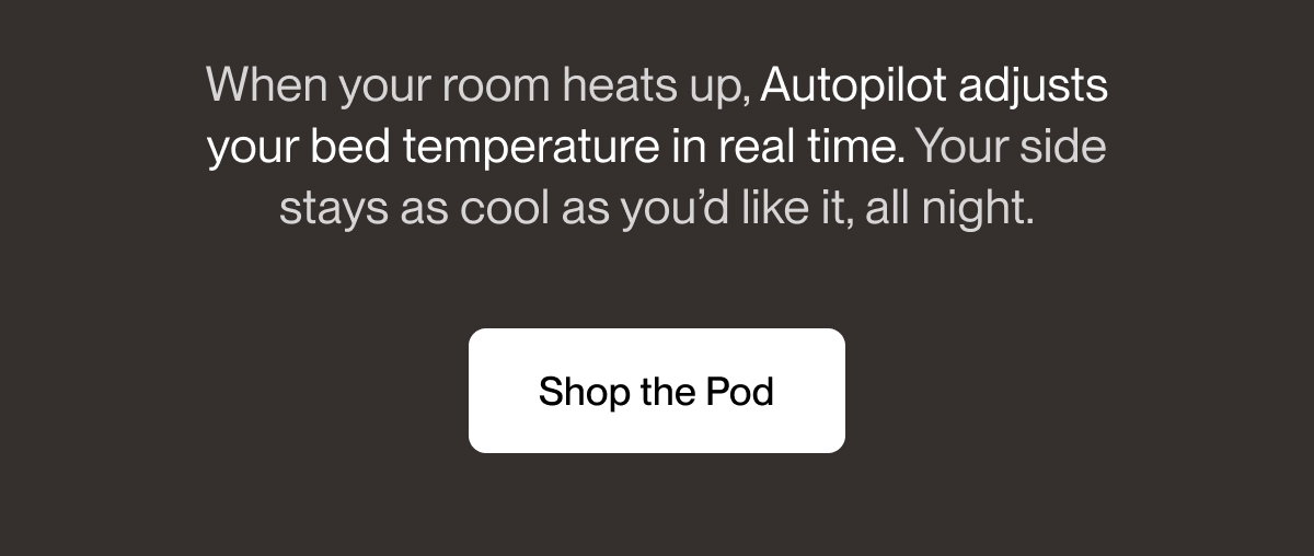 When your room heats up, Autopilot adjusts your bed temperature in real time. Your side stays as cool as you’d like it, all night.