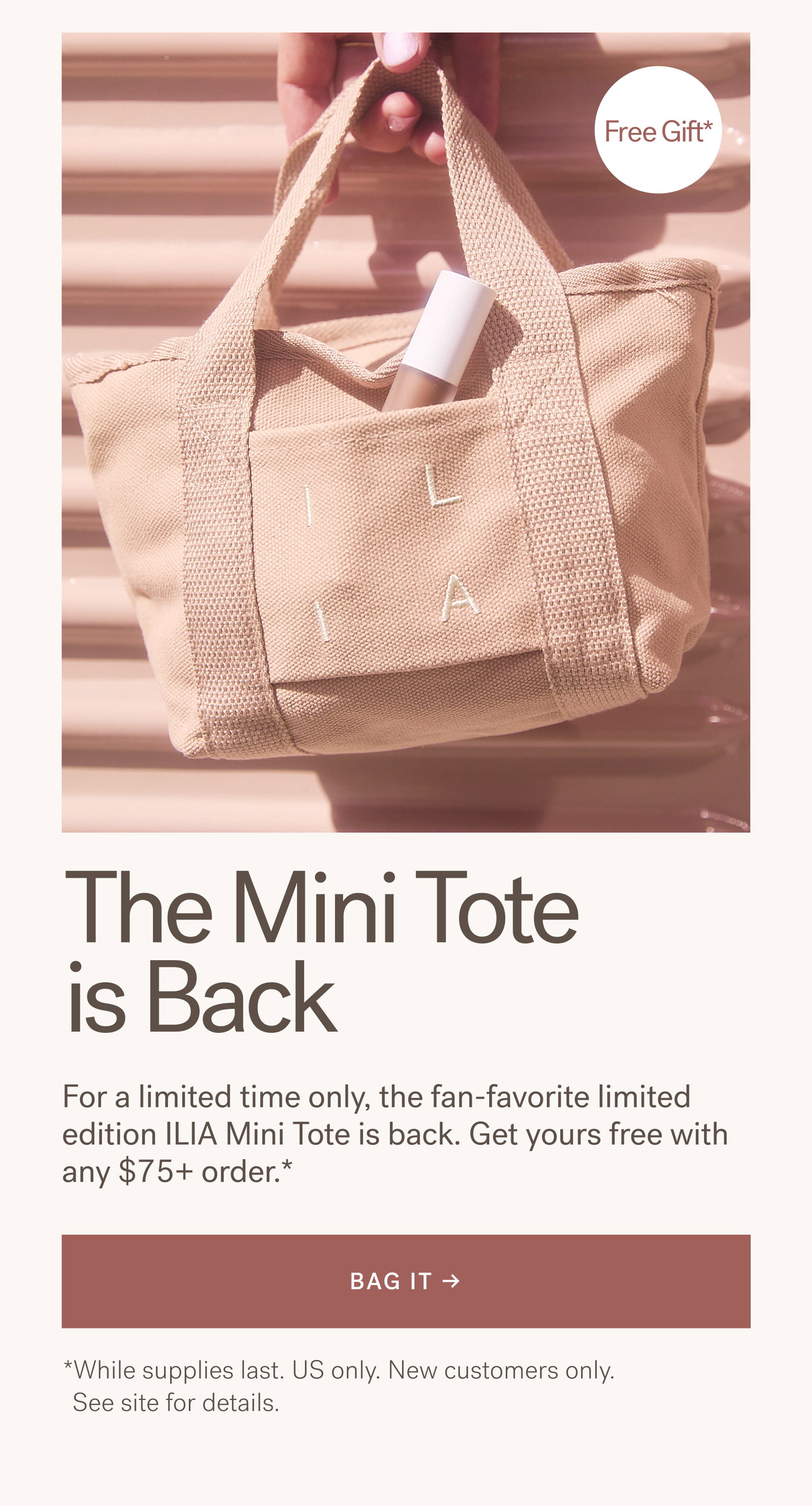 The Mini Tote Is Back For a limited time only, the fan-favorite limited edition ILIA Mini Tote is back. Get yours free with any $75+ order.* [ BAG IT ]   *While supplies last. US only. New customers only. See site for details.