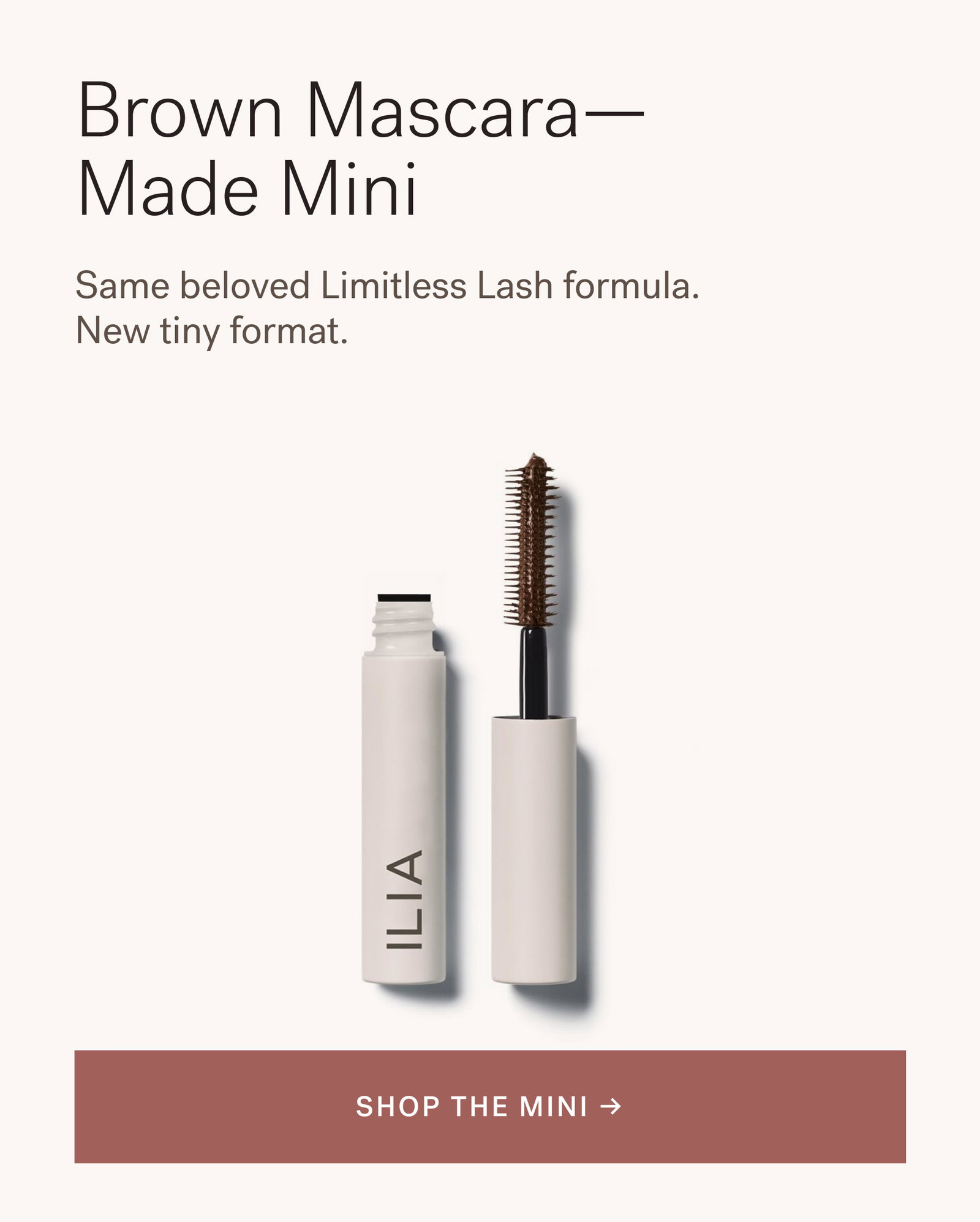Brown Mascara— Made Mini Same beloved Limitless Lash formula. New tiny format. [ SHOP THE MINI ]