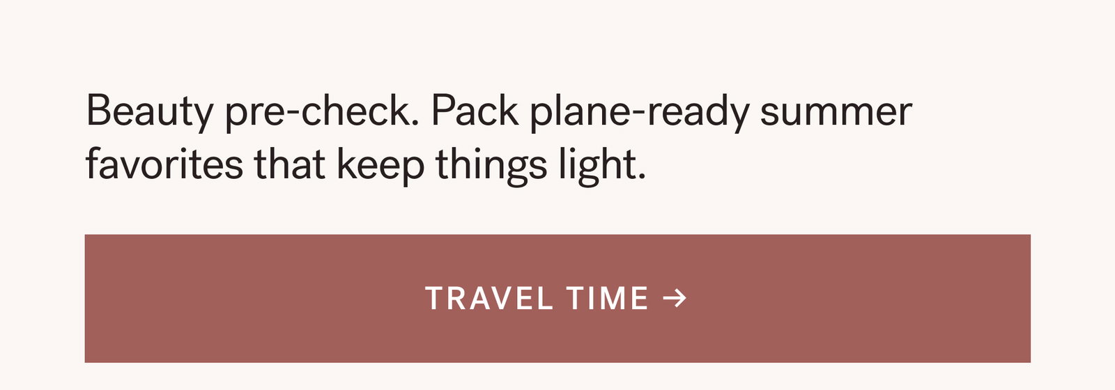 Beauty pre-check. Pack plane-ready summer favorites that keep things light. TRAVEL TIME → 