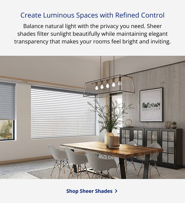 Create Luminous Spaces with Refined Control | Balance natural light with the privacy you need. Sheer shades filter sunlight beautifully while maintaining elegant transparency that makes your rooms feel bright and inviting. | SHOP SHEER SHADES >