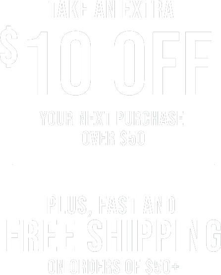 TAKE AN EXTRA $10 OFF YOUR NEXT PURCHASE OVER $50 | PLUS, FAST AND FREE SHIPPING ON ORDERS OF $50+