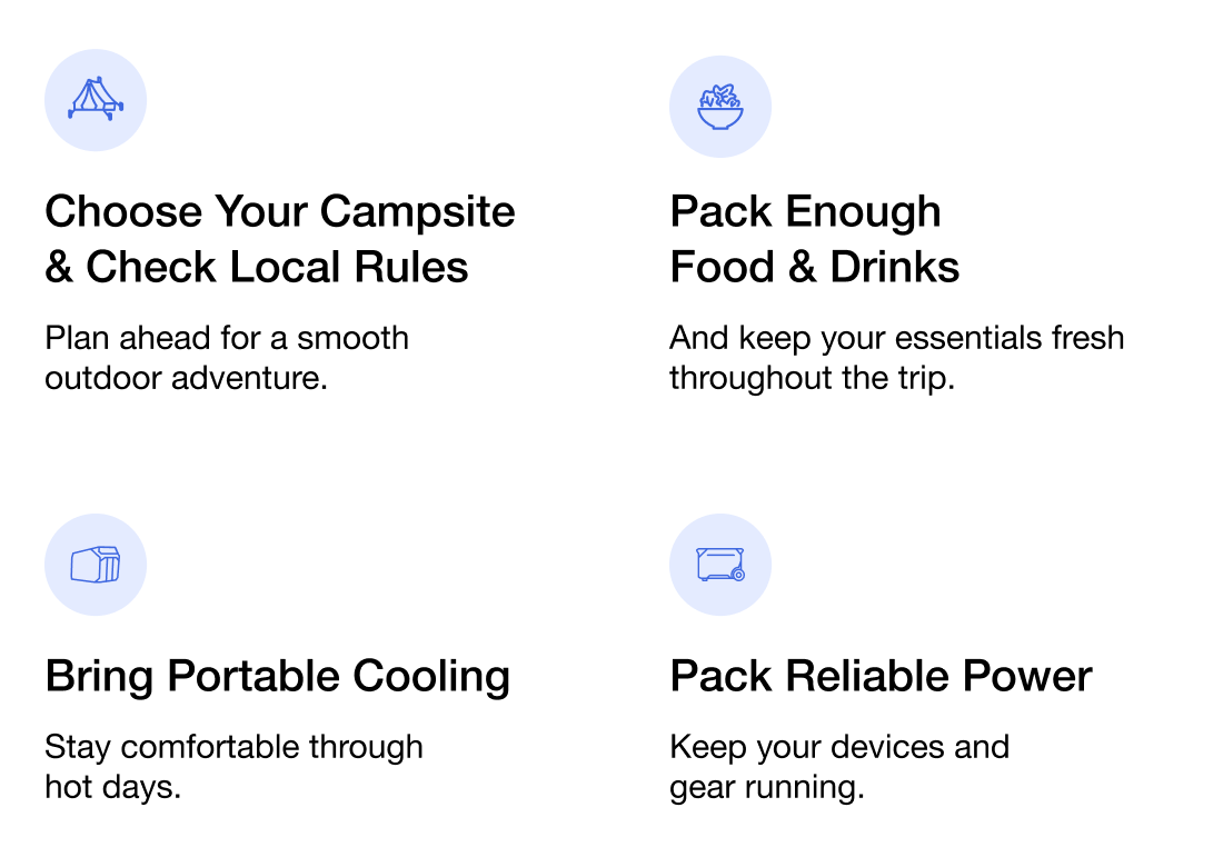 "☑ Choose Your Campsite & Check Local Rules Plan ahead for a smooth outdoor adventure." "☑ Pack Enough Food & Drinks And keep your essentials fresh throughout the trip." "☑ Bring Portable Cooling Stay comfortable through hot days." "☑ Pack Reliable Power Keep your devices and gear running."	