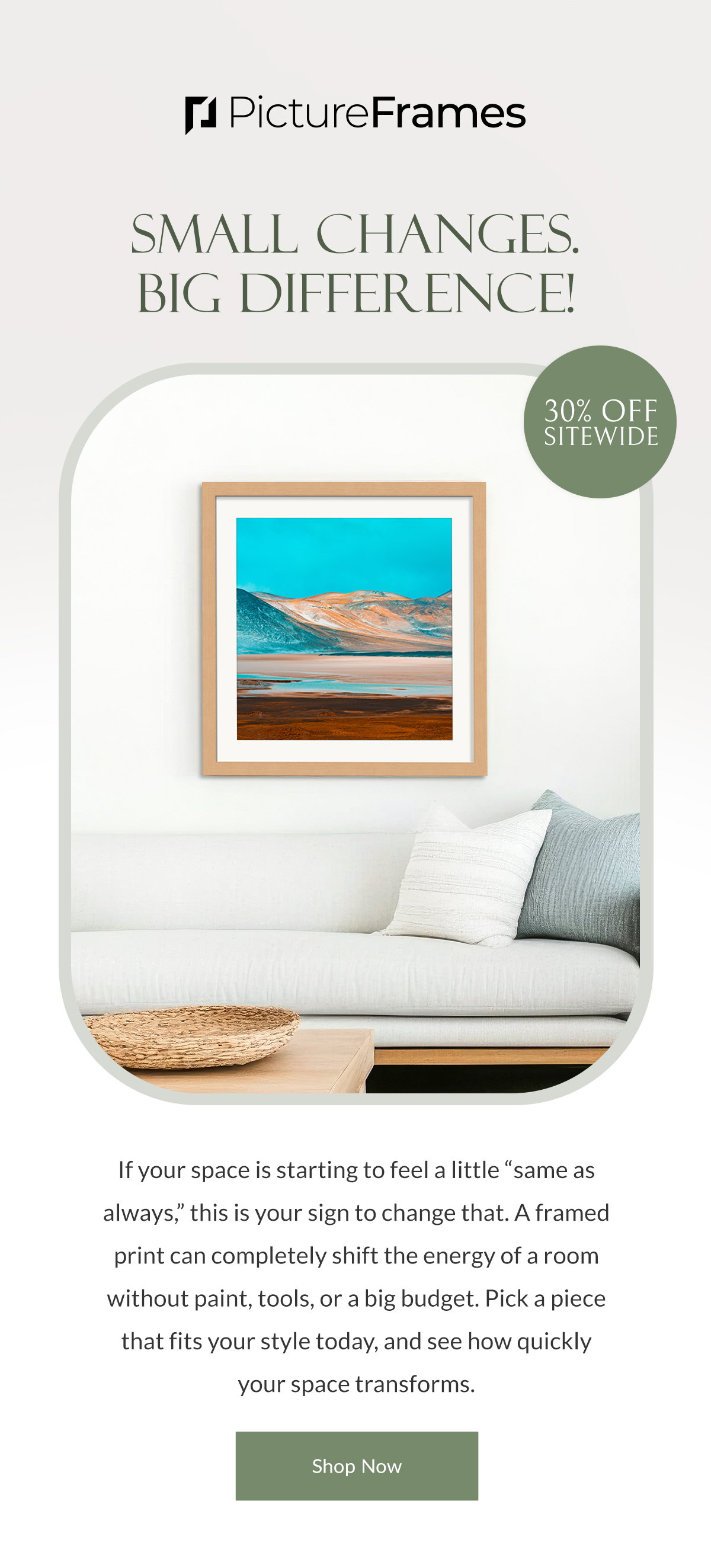 Small Changes. Big Difference! 30% Off Sitewide. If your space is starting to feel a little “same as always,” this is your sign to change that. A framed print can completely shift the energy of a room without paint, tools, or a big budget. Pick a piece that fits your style today, and see how quickly your space transforms. Shop Now.