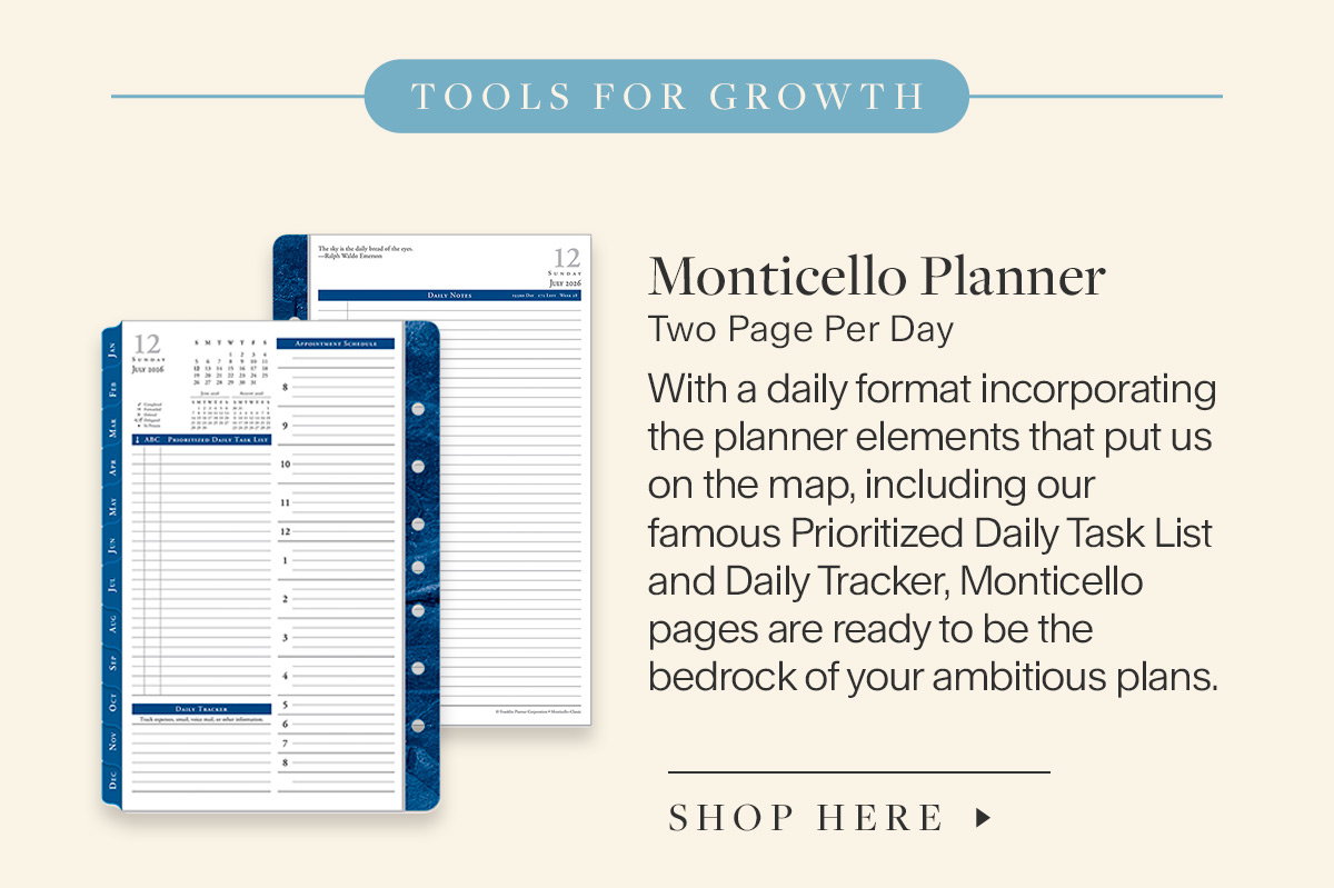 Tools for growth. Monticello Planner. Two Page Per Day. With a daily format incorporating the planner elements that put us on the map, including our famous Prioritized Daily Task List and Daily Tracker, Monticello pages are ready to be the bedrock of your ambitious plans. Shop here. 