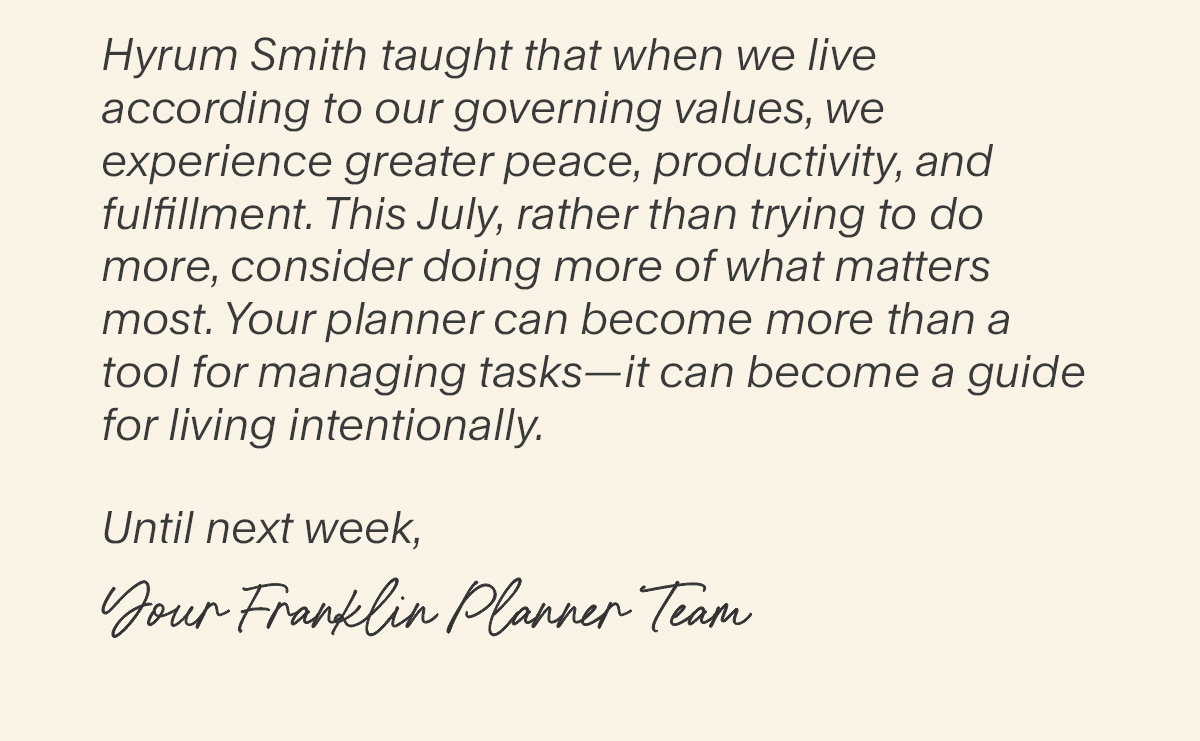 Hyrum Smith taught that when we live according to our governing values, we experience greater peace, productivity, and fulfillment. This July, rather than trying to do more, consider doing more of what matters most. Your planner can become more than a tool for managing tasks—it can become a guide for living intentionally.  Until next week, Your Franklin Planner Team.