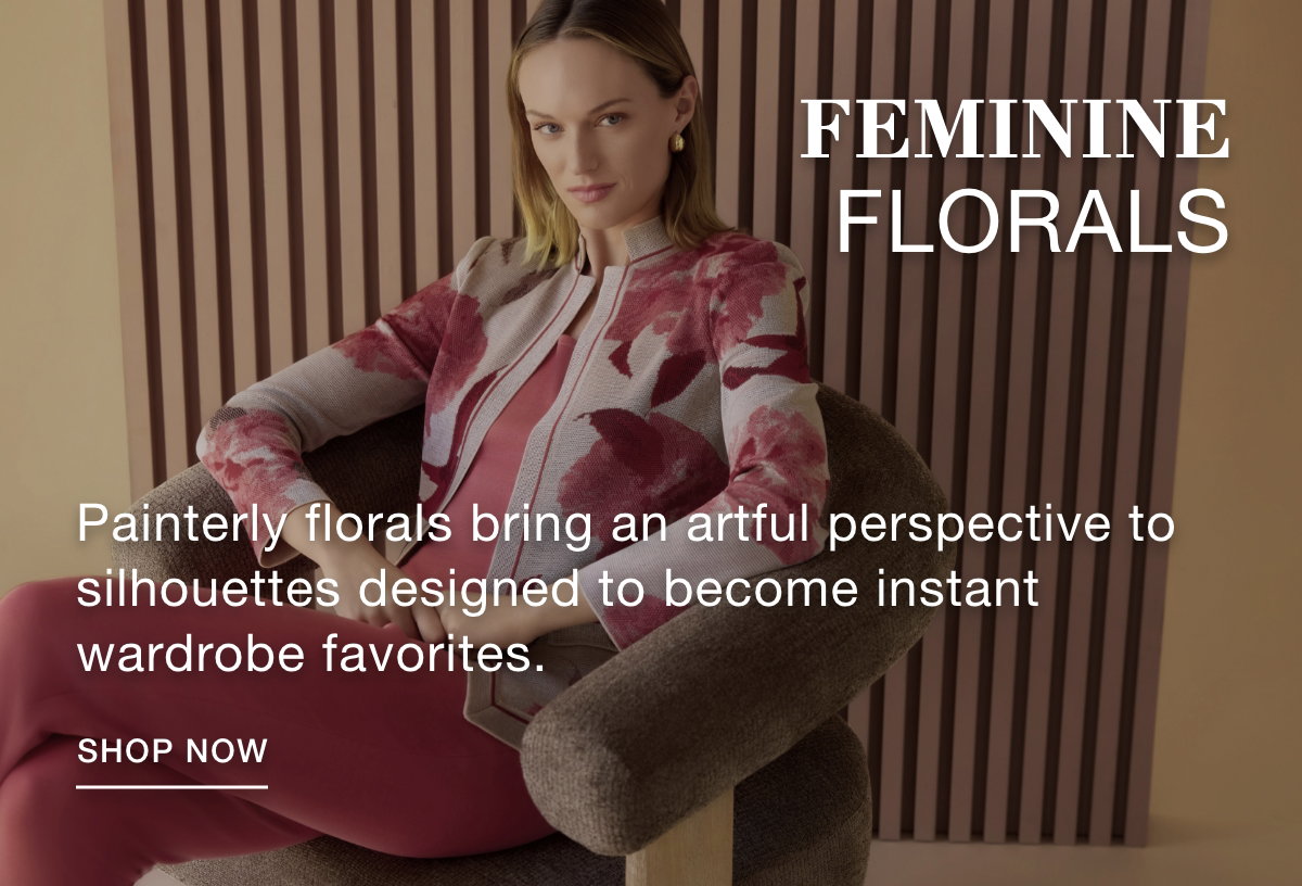 FEMININE FLORALS - Painterly florals bring an artful perspective to silhouettes designed to become instant wardrobe favorites. SHOP NOW >>