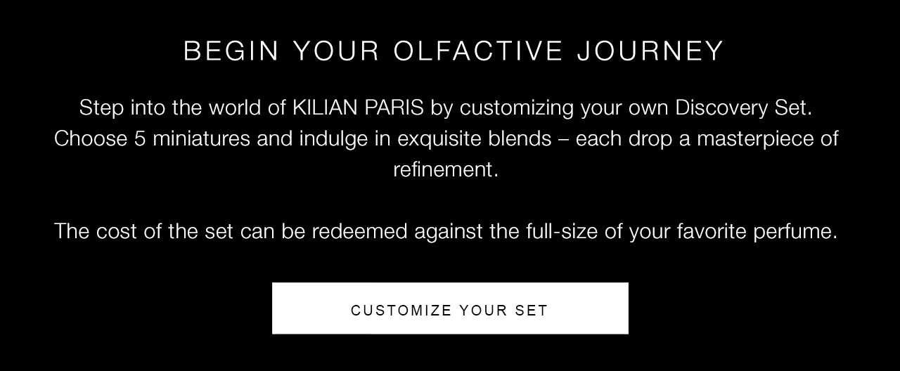 Step into the world of KILIAN PARIS by customizing your own Discovery Set. Choose 5 miniatures and indulge in exquisite blends – each drop a masterpiece of refinement. The cost of the set can be redeemed against the full-size of your favorite perfume. | CUSTOMIZE YOUR SET