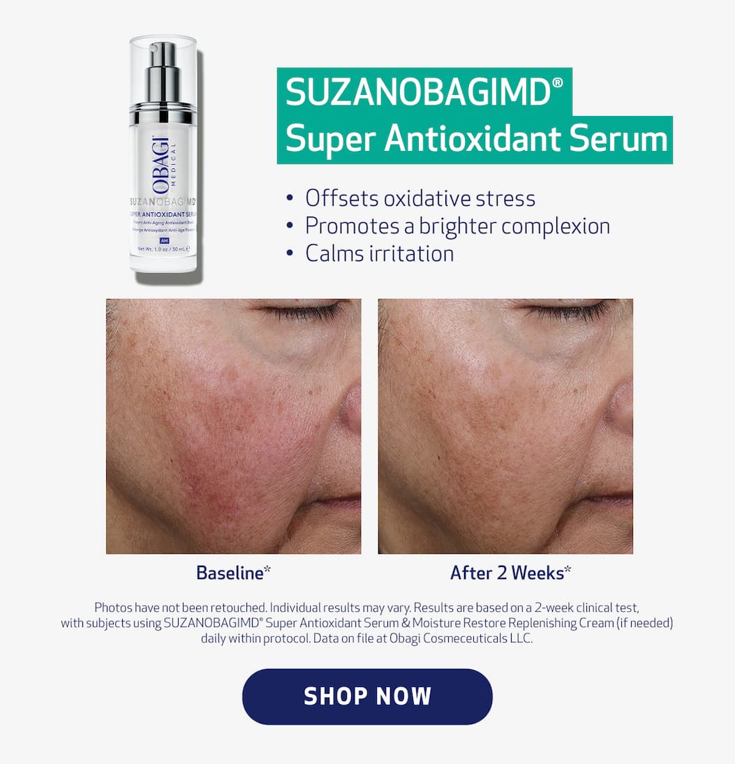  SUZANOBAGIMD®  Super Antioxidant Serum Offsets oxidative stress Promotes a brighter complexion Calms irritation.  SHOP NOW  Photos have not been retouched. Individual results may vary. Results are based on a 2-week clinical test, with subjects using SUZANOBAGIMD® Super Antioxidant Serum & Moisture Restore Replenishing Cream (if needed) daily within protocol. Data on file at Obagi Cosmeceuticals LLC.