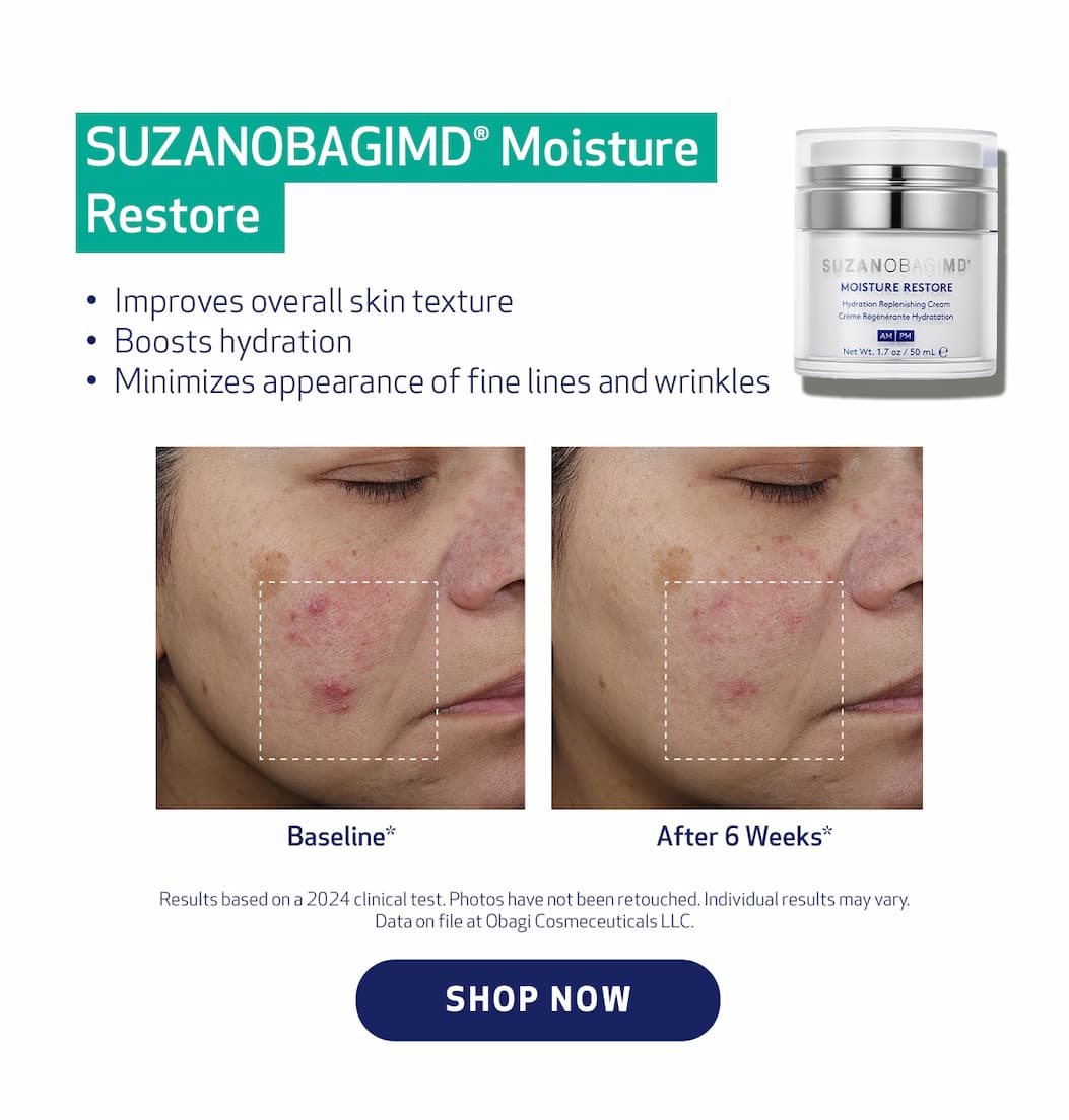 SUZANOBAGIMD®  Moisture Restore Improves overall skin texture Boosts Hydration Minimizes appearance of fine lines and wrinkles . SHOP NOW. Results based on a 2024 clinical test. Photos have not been retouched. Individual results may vary. Data on file at Obagi Cosmeceuticals LLC.  