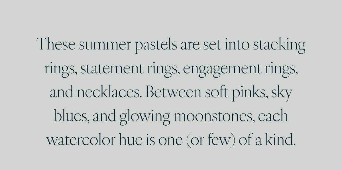 These summer pastels are set into stacking rings, statement rings, engagement rings, and necklaces. Between soft pinks, sky blues, and glowing moonstones, each watercolor hue is one (or few) of a kind.