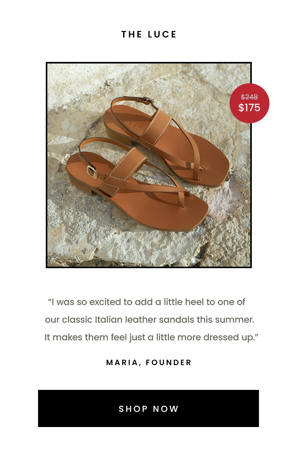 The Luce   “I was so excited to add a little heel to one of our classic Italian leather sandals this summer. It makes them feel just a little more dressed up.” - Maria, Founder  < Shop Now > 