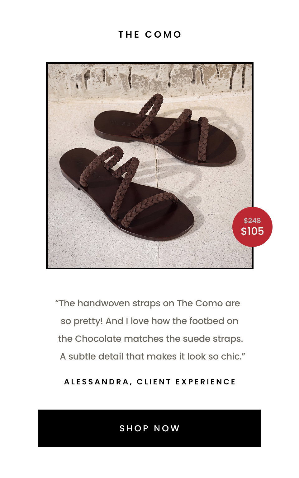 The Como  “The handwoven straps on The Como are so pretty! And I love how the footbed on the Chocolate matches the suede straps. A subtle detail that makes it look so chic.” - Alessandra, Client Experience   < Shop Now >