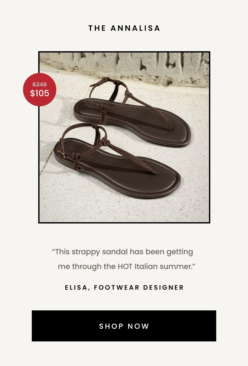 The Annalisa  “This strappy sandal has been getting me through the HOT Italian summer.” - Elisa, Footwear Designer  < Shop Now > 