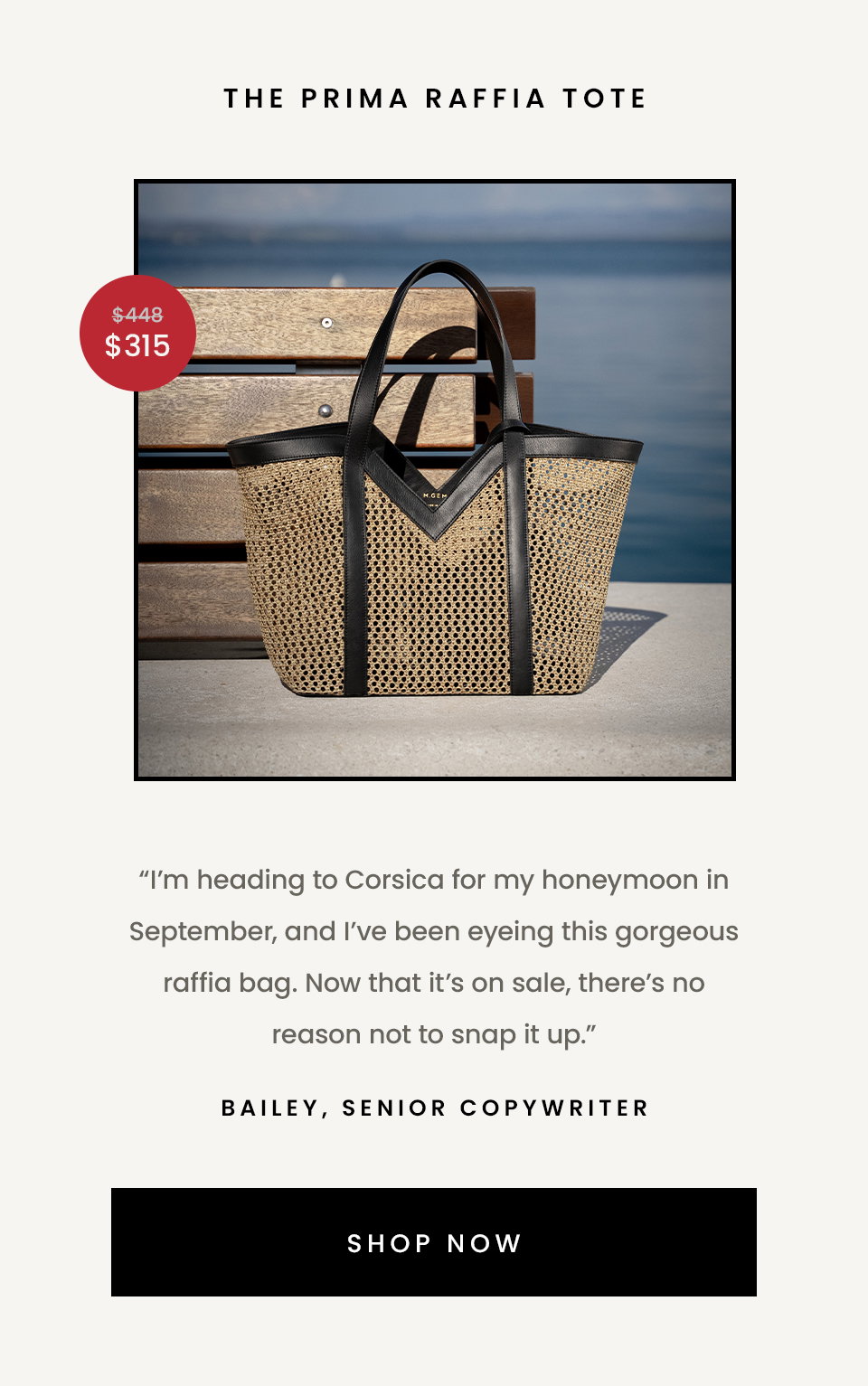 The Prima Raffia Tote  “I’m heading to Corsica for my honeymoon in September, and I’ve been eyeing this gorgeous raffia bag. Now that it’s on sale, there’s no reason not to snap it up.” - Bailey, Senior Copywriter  < Shop Now > 