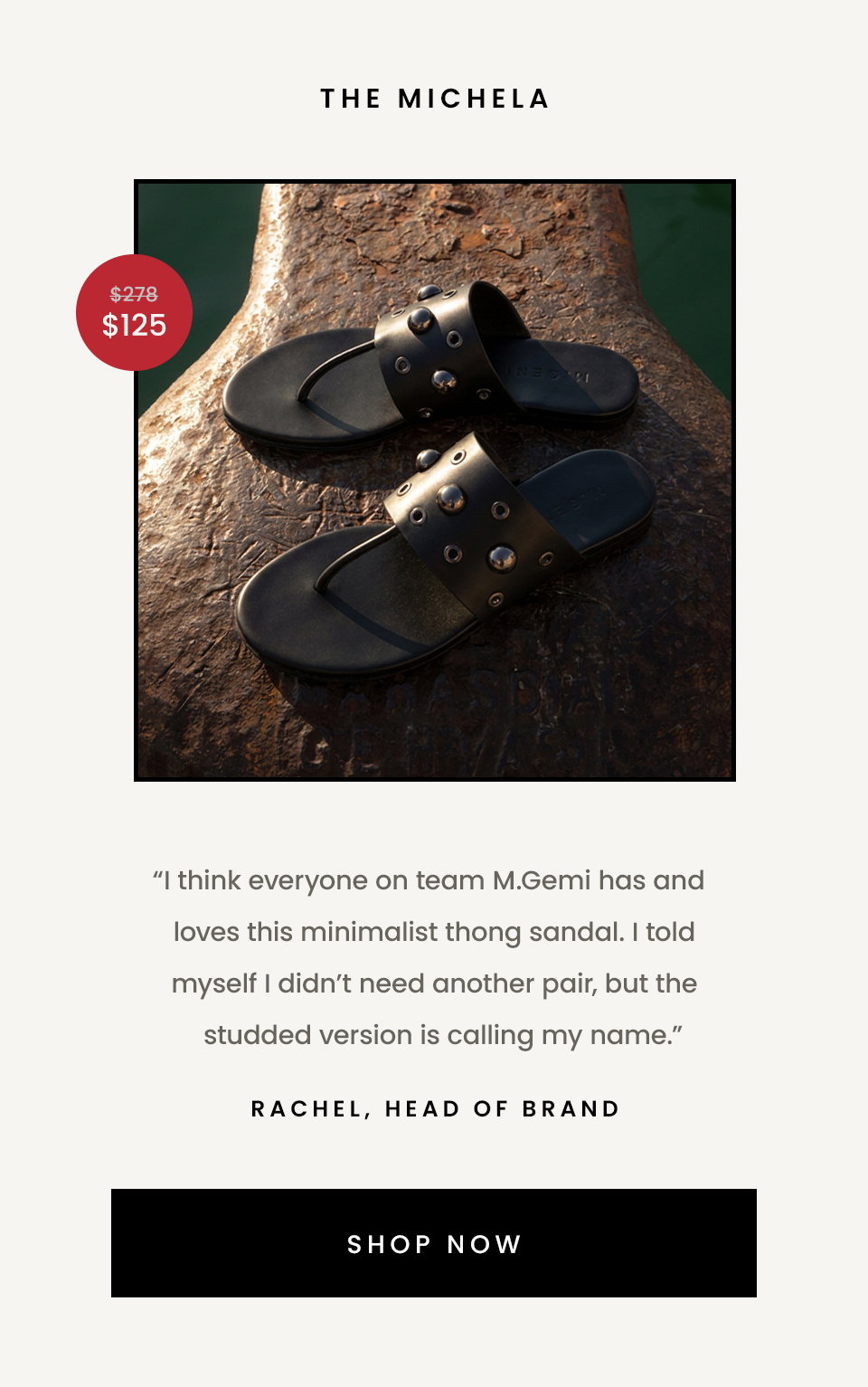 The Michela  “I think everyone on team M.Gemi has and loves this minimalist thong sandal. I told myself I didn’t need another pair, but the studded version is calling my name.” - Rachel, Head of Brand  < Shop Now > 