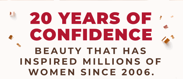 20 YEARS OF CONFIDENCE! BEAUTY THAT HAS INSPIRED MILLIONS OF WOMEN SINCE 2006!