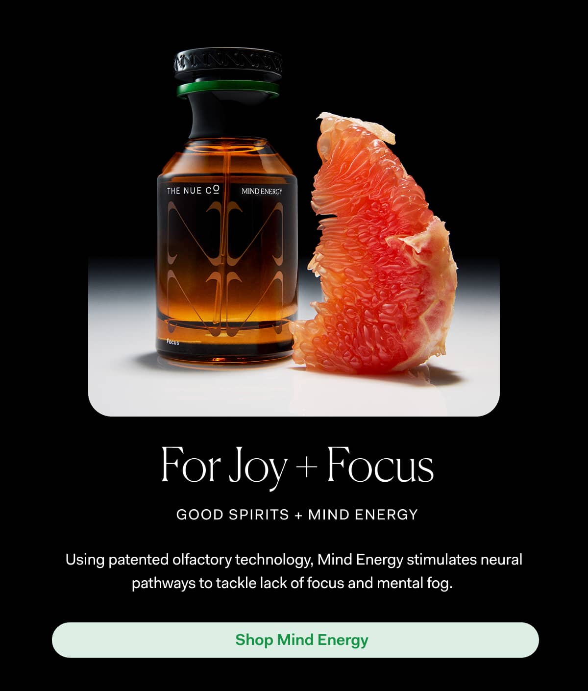 For Joy + Focus good spirits + mind energy | Using patented olfactory technology, Mind Energy stimulates neural pathways to tackle lack of focus and mental fog. | Shop Mind Energy  