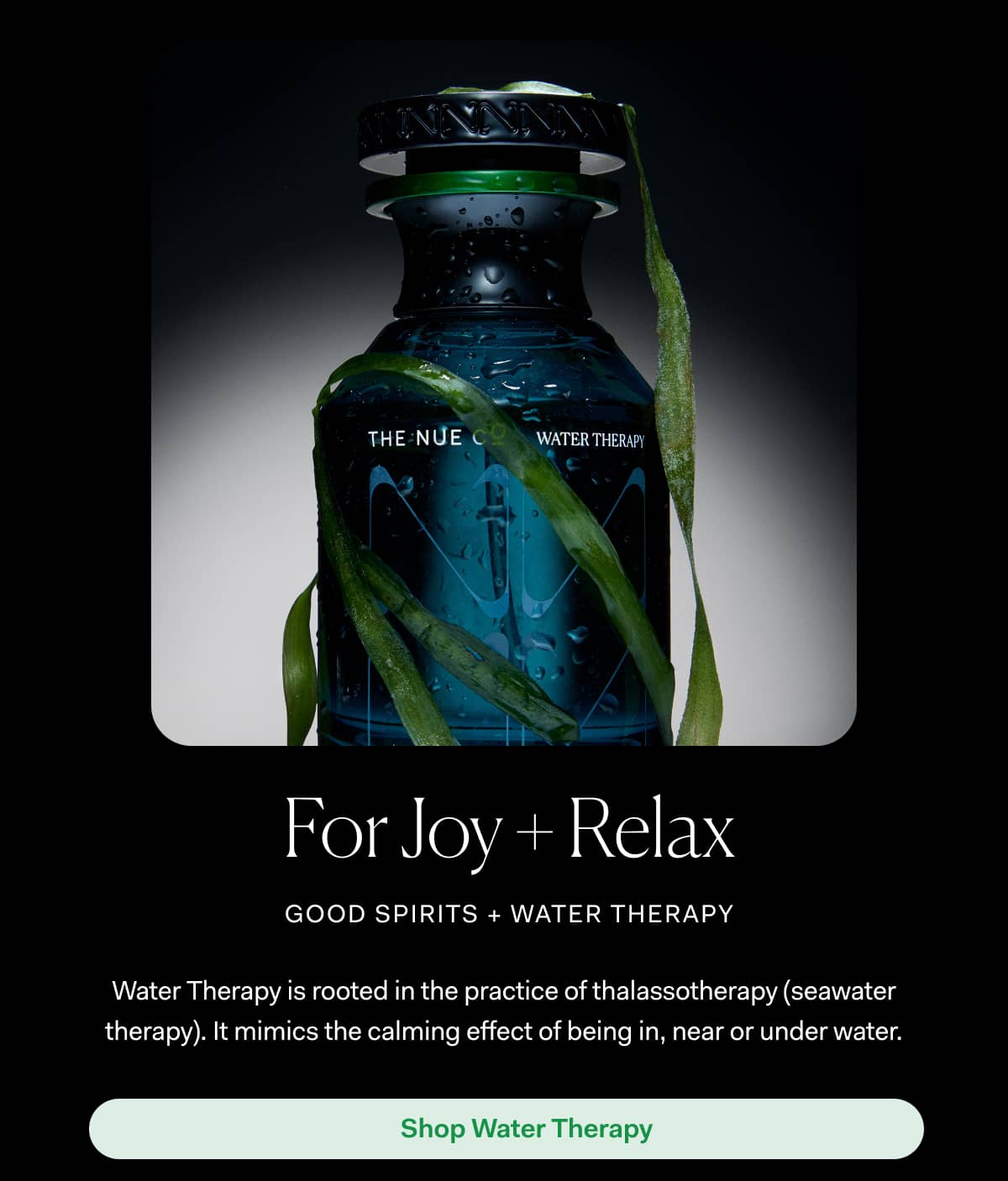 For Joy + Relax good spirits + water therapy | Water Therapy is rooted in the practice of thalassotherapy (seawater therapy). It mimics the calming effect of being in, near or under water. | Shop Water Therapy