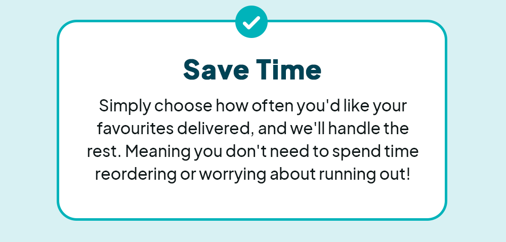 Save Time - Simply choose how often you'd like your favourites delivered, and we'll handle the rest. Meaning you don't need to spend time reordering or worrying about running out!