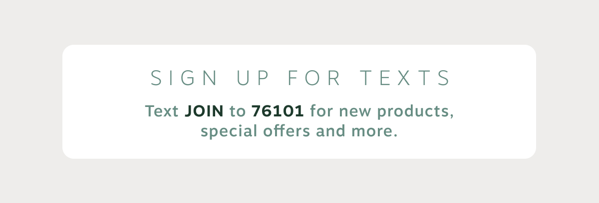 SIGN UP FOR TEXTS. Text JOIN to 76101 for new products, special offers and more.