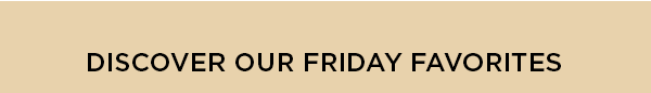 DISCOVER OUR FRIDAY FAVORITES