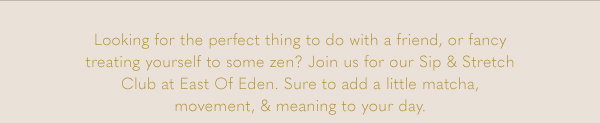 Looking for the perfect thing to do with a friend, or fancy treating yourself to some zen? Join us for our Sip & Stretch Club at East Of Eden. Sure to add a litle matcha, movement, & meaning to your day.