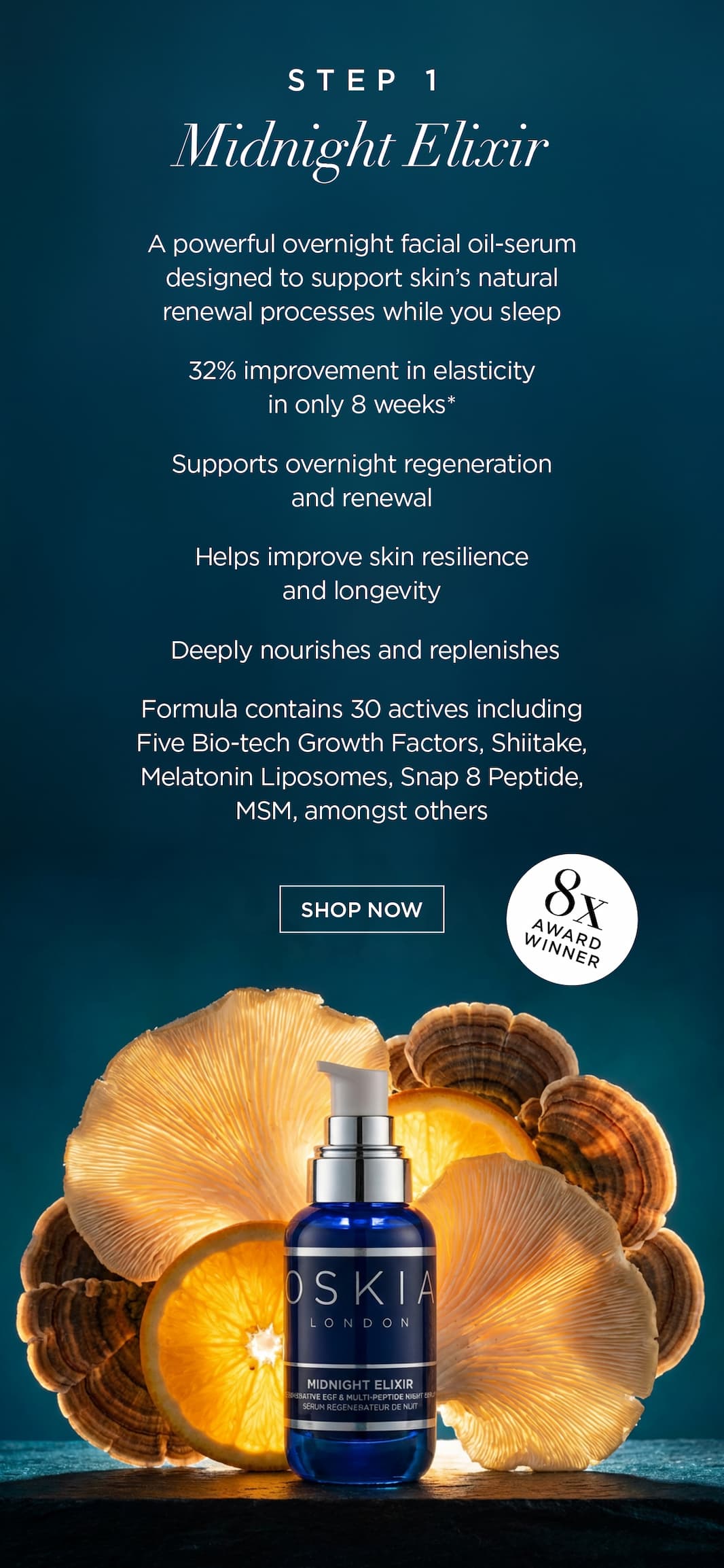 Step 1: Midnight Elixir   A powerful overnight facial oil-serum designed to support skin's natural renewal processes while you sleep.   32% improvement in elasticity in only 8 weeks*   Supports overnight regeneration and renewal    Helps improve skin resilience and longevity     Deeply nourishes and replenishes    Formula contains 30 actives including Five Bio-tech Growth Factors, Shiitake, Melatonin Liposomes, Snap 8 Peptide, MSM, amongst others.   Winner of 8 beauty awards including Marie Claire’s Best New Night Product.      CTA: SHOP NOW 