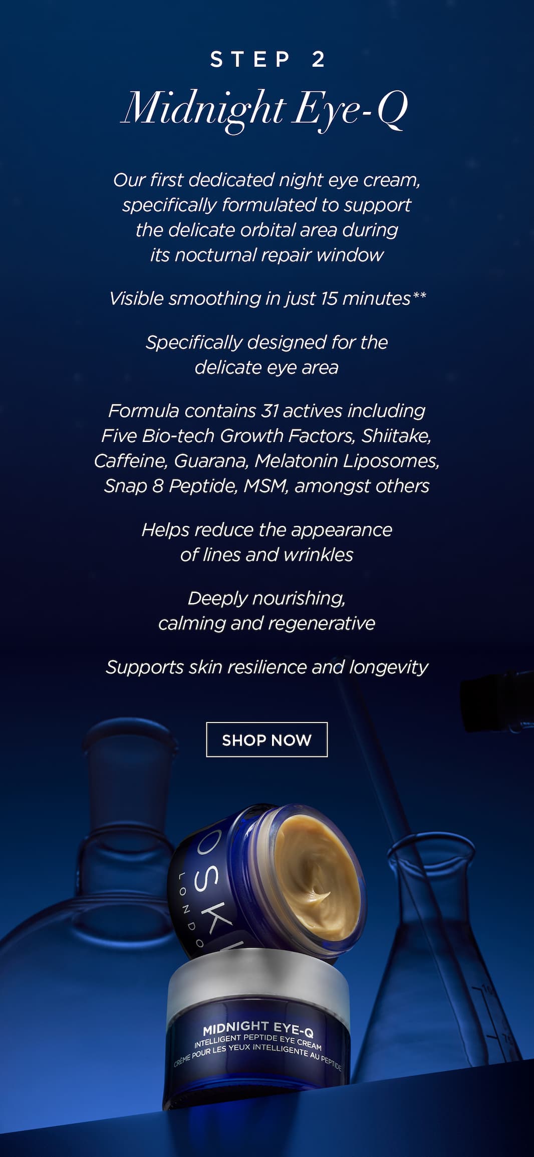 Step 2: MIDNIGHT EYE-Q   Our first dedicated night eye cream, specifically formulated to support the delicate orbital area during its nocturnal repair window.   Visible smoothing in just 15 minutes**   Specifically designed for the delicate eye area    Formula contains 31 actives including Five Bio-tech Growth Factors, Shiitake, Caffeine, Guarana, Melatonin Liposomes, Snap 8 Peptide, MSM, amongst others.   Helps reduce the appearance of lines and wrinkles    Deeply nourishing, calming and regenerative    Supports skin resilience and longevity    CTA: SHOP NOW 