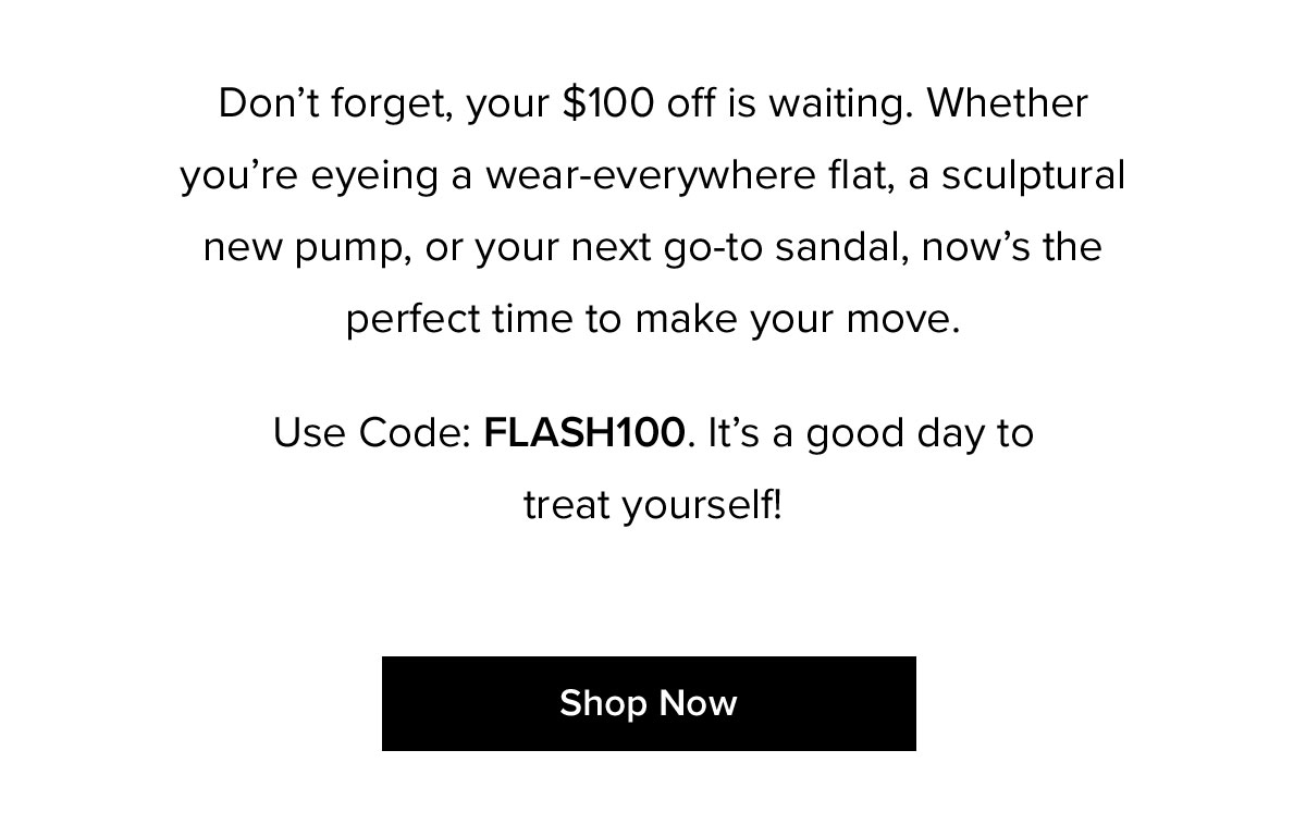 Don't forget, your $100 off is waiting. Whether you're eyeing a wear-everywhere flat, a sculptural new pump, or your next go-to sandal, now's the perfect time to make your move. Use Code: FLASH100. It's a good day to treat yourself!