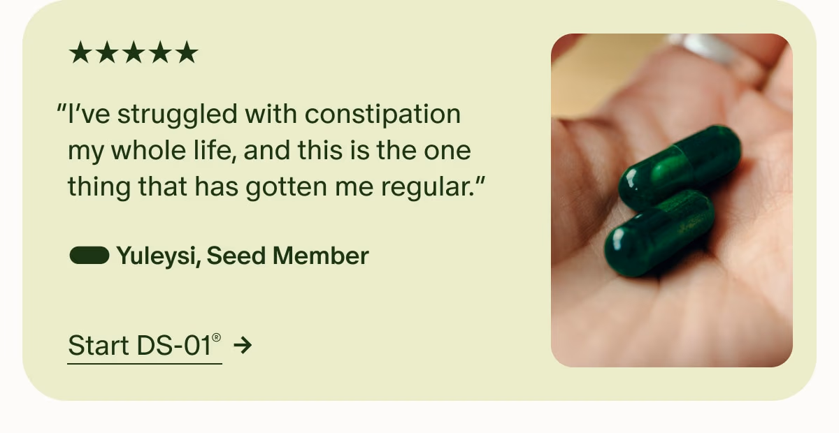5 Stars | “I’ve struggled with constipation my whole life, and this is the one thing that has gotten me regular.” — Yuleysi, Seed Member | Start DS-01®