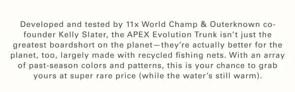 Developed and tested by 11x World Champ & Outerknown co-founder Kelly Slater, the APEX Evolution Trunk isn’t just the greatest boardshort on the planet—they’re actually better for the planet, too, largely made with recycled fishing nets. With an array of past-season colors and patterns, this is your chance to grab yours at super rare price (while the water’s still warm).