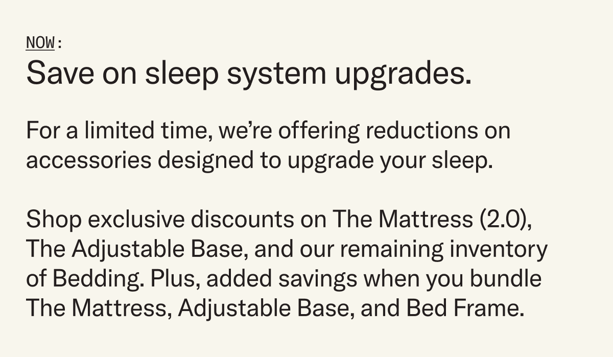 Save on sleep system upgrades. For a limited time, we’re offering reductions on accessories designed to upgrade your sleep. Shop exclusive discounts on The Mattress (2.0), The Adjustable Base, and our remaining inventory of Bedding. Plus, added savings when you bundle The Mattress, Adjustable Base, and Bed Frame.