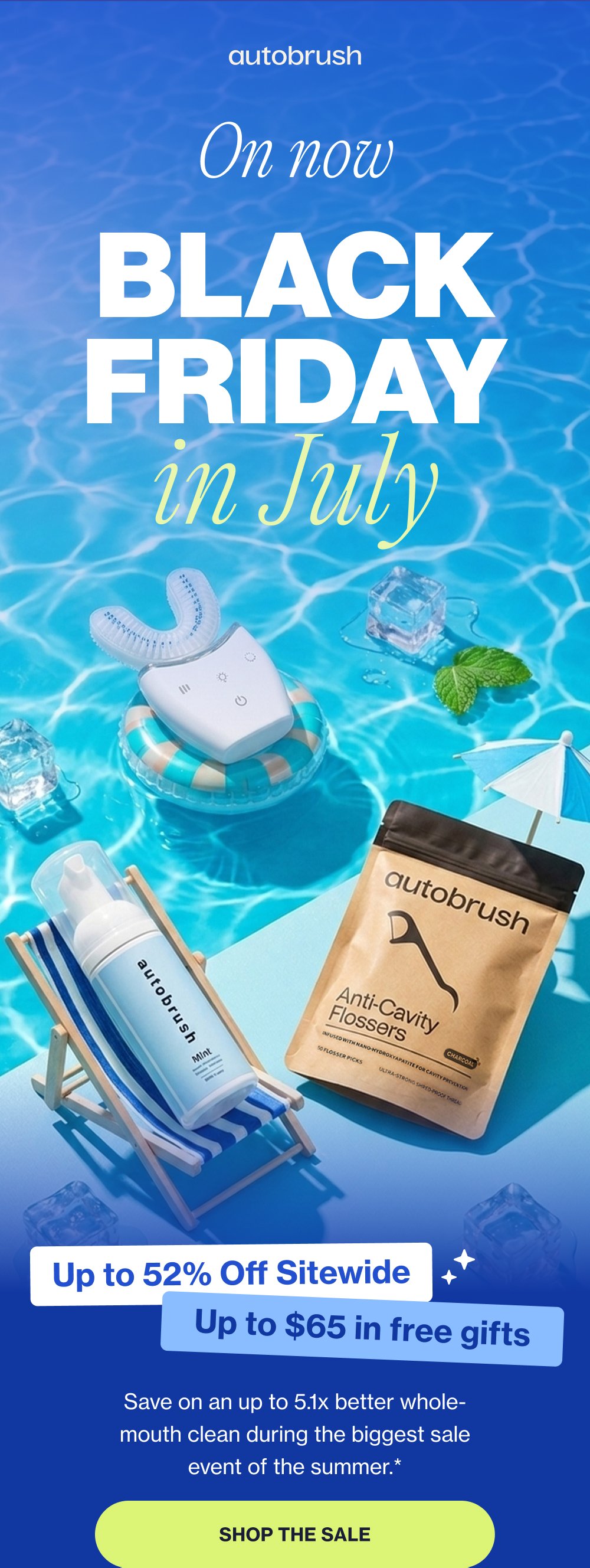 On now BLACK FRIDAY in July Up to 52% Off Sitewide Up to $65 in free gifts Save on an up to 5.1x better whole-mouth clean during the biggest sale event of the summer.* SHOP THE SALE