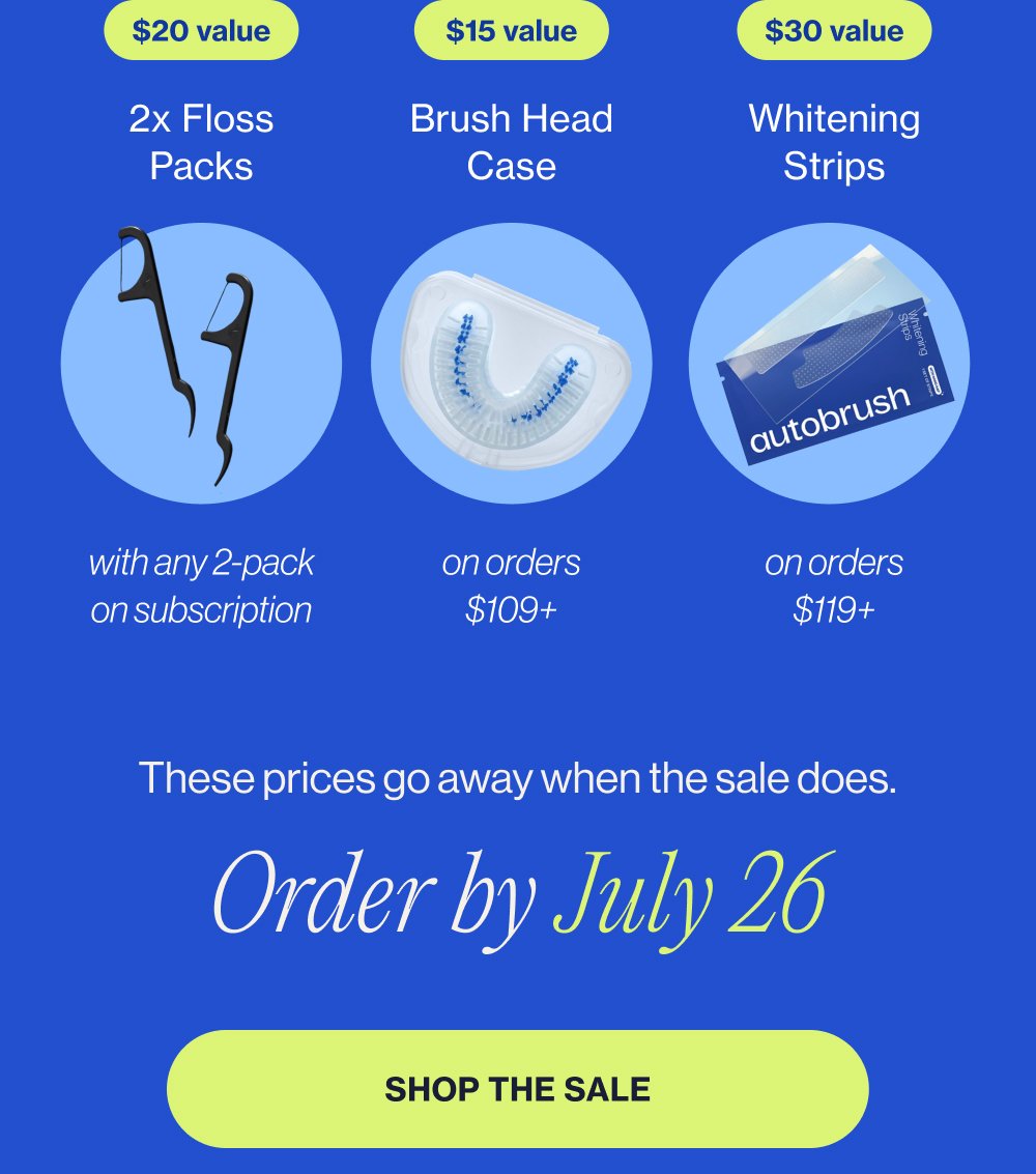 $20 value 2x Floss Packs with any 2-pack on subscription $15 value Brush Head Case on orders $109+ $30 value Whitening Strips on orders $119+ These prices go away when the sale does. Order by July 26 SHOP THE SALE