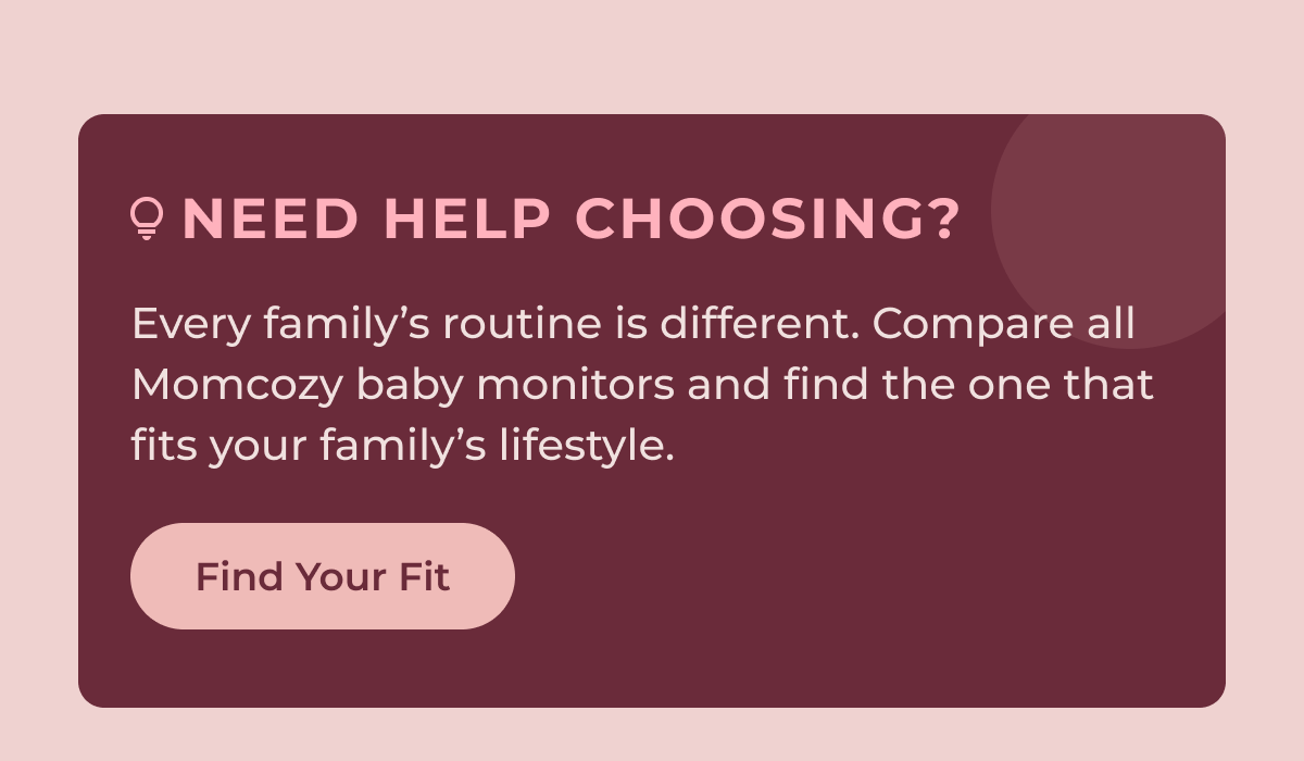 Need Help Choosing? Every family’s routine is different. Compare all Momcozy baby monitors and find the one that fits your family’s lifestyle. Find Your Fit