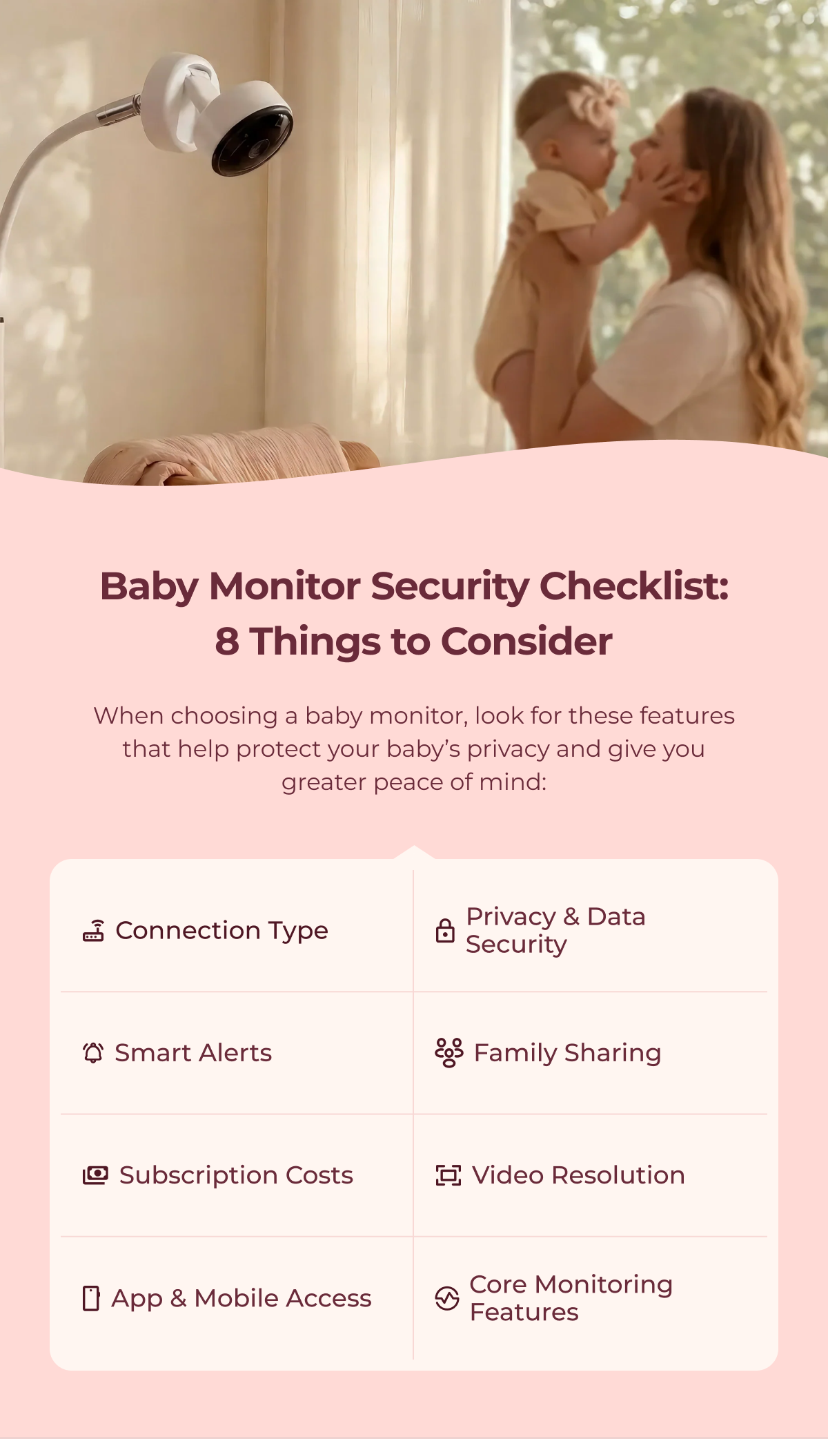 Baby Monitor Security Checklist: 8 Things to Consider When choosing a baby monitor, look for these features that help protect your baby’s privacy and give you greater peace of mind: Connection Type Privacy & Data Security Smart Alerts Family Sharing Subscription Costs Video Resolution App & Mobile Access Core Monitoring Features