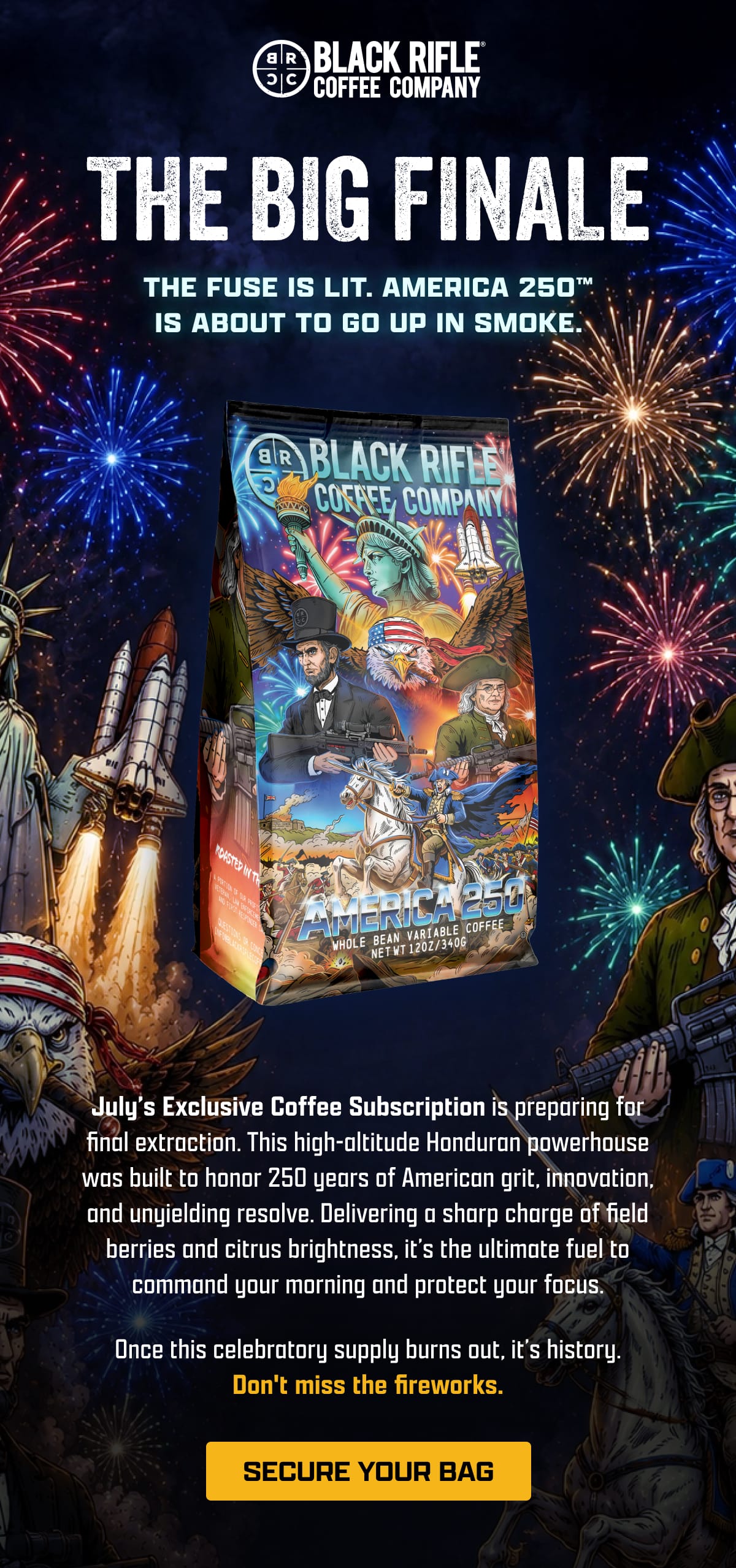 Black Rifle Coffee Company | The Big Finale | The Fuse is Lit. America 250 Is About To Go Up In Smoke. | July’s Exclusive Coffee Subscription is preparing for final extraction. This high-altitude Honduran powerhouse was built to honor 250 years of American grit, innovation, and unyielding resolve. Delivering a sharp charge of field berries and citrus brightness, it’s the ultimate fuel to command your morning and protect your focus. | Once this celebratory supply burns out, it’s history. Don't miss the fireworks. | [ SECURE YOUR BAG ]