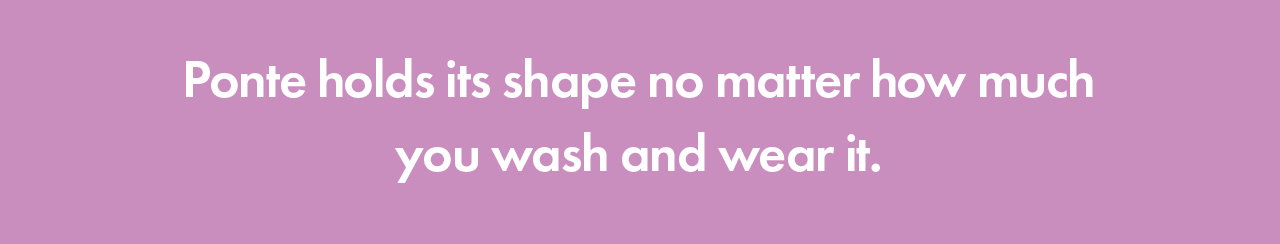 Ponte holds its shape no matter how much you wash and wear it.