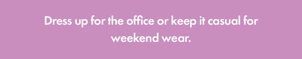 Dress up for the office or keep it casual for weekend wear.
